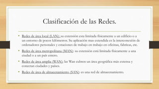 Clasificación de las Redes.
• Redes de área local (LAN): su extensión esta limitada físicamente a un edificio o a
un entorno de pocos kilómetros. Su aplicación mas extendida es la interconexión de
ordenadores personales y estaciones de trabajo en trabajo en oficinas, fabricas, etc.
• Redes de área metropolitana (MAN): su extensión está limitada físicamente a una
ciudad o a un país entero.
• Redes de área amplia (WAN): las Wan cubren un área geográfica más extensa y
conectan ciudades y países.
• Redes de área de almacenamiento (SAN): es una red de almacenamiento.
 