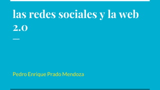 las redes sociales y la web
2.0
Pedro Enrique Prado Mendoza
 