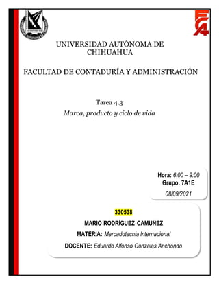 Tarea 4.3
Marca, producto y ciclo de vida
UNIVERSIDAD AUTÓNOMA DE
CHIHUAHUA
FACULTAD DE CONTADURÍA Y ADMINISTRACIÓN
Hora: 6:00 – 9:00
Grupo: 7A1E
08/09/2021
330538
MARIO RODRÍGUEZ CAMUÑEZ
MATERIA: Mercadotecnia Internacional
DOCENTE: Eduardo Alfonso Gonzales Anchondo
 