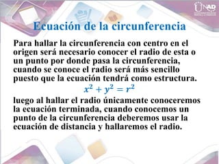 Ecuación de la circunferencia
Para hallar la circunferencia con centro en el
origen será necesario conocer el radio de esta o
un punto por donde pasa la circunferencia,
cuando se conoce el radio será más sencillo
puesto que la ecuación tendrá como estructura.
𝒙𝟐
+ 𝒚𝟐
= 𝒓𝟐
luego al hallar el radio únicamente conoceremos
la ecuación terminada, cuando conocemos un
punto de la circunferencia deberemos usar la
ecuación de distancia y hallaremos el radio.
 