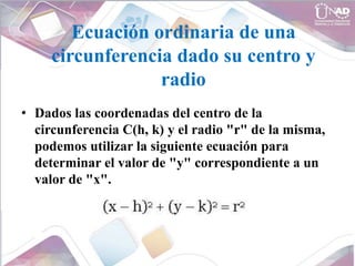 Ecuación ordinaria de una
circunferencia dado su centro y
radio
• Dados las coordenadas del centro de la
circunferencia C(h, k) y el radio "r" de la misma,
podemos utilizar la siguiente ecuación para
determinar el valor de "y" correspondiente a un
valor de "x".
 