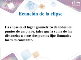 Ecuación de la elipse
La elipse es el lugar geométrico de todos los
puntos de un plano, tales que la suma de las
distancias a otros dos puntos fijos llamados
focos es constante.
 