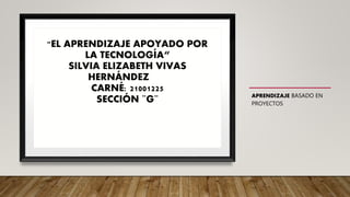 APRENDIZAJE BASADO EN
PROYECTOS
"EL APRENDIZAJE APOYADO POR
LA TECNOLOGÍA“
SILVIA ELIZABETH VIVAS
HERNÁNDEZ
CARNÉ: 21001225
SECCIÓN ¨G¨
 