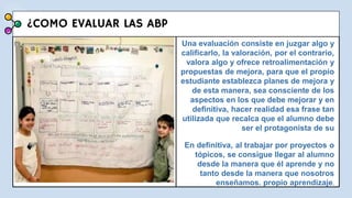 ¿COMO EVALUAR LAS ABP
Una evaluación consiste en juzgar algo y
calificarlo, la valoración, por el contrario,
valora algo y ofrece retroalimentación y
propuestas de mejora, para que el propio
estudiante establezca planes de mejora y
de esta manera, sea consciente de los
aspectos en los que debe mejorar y en
definitiva, hacer realidad esa frase tan
utilizada que recalca que el alumno debe
ser el protagonista de su
En definitiva, al trabajar por proyectos o
tópicos, se consigue llegar al alumno
desde la manera que él aprende y no
tanto desde la manera que nosotros
enseñamos. propio aprendizaje.
 