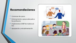 Recomendaciones
• Comenzar de a poco.
• Entrenamiento y apoyo adecuado a
los profesores
• Implementar el ABP de madera ad
hoc
• Apropiación y retroalimentación
 
