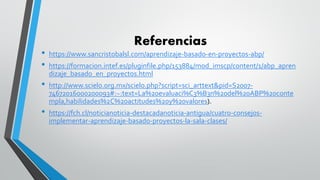 Referencias
• https://www.sancristobalsl.com/aprendizaje-basado-en-proyectos-abp/
• https://formacion.intef.es/pluginfile.php/153884/mod_imscp/content/1/abp_apren
dizaje_basado_en_proyectos.html
• http://www.scielo.org.mx/scielo.php?script=sci_arttext&pid=S2007-
74672016000200093#:~:text=La%20evaluaci%C3%B3n%20del%20ABP%20conte
mpla,habilidades%2C%20actitudes%20y%20valores).
• https://fch.cl/noticianoticia-destacadanoticia-antigua/cuatro-consejos-
implementar-aprendizaje-basado-proyectos-la-sala-clases/
 