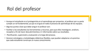 Rol del profesor
• Aunque el estudiante es el protagonista en el aprendizaje por proyectos, el profesor por su parte
cumple un rol fundamental, ya que es el guía en todo el proceso de aprendizaje de los equipos.
• Algunos puntos clave que debe serguir el profesor son:
• Facilitar a los estudiantes las herramientas y recursos, para que ellos investiguen, analicen,
recopilen a fin de hacer descubrimientos e ir informando sobre sus resultados.
• Planificación, supervisión y evaluación a lo largo del proceso.
• Generar estrategias y metodologías didácticas flexibles, que puedan adaptarse a la premisa
que cada estudiante construye un nuevo conocimiento.
 