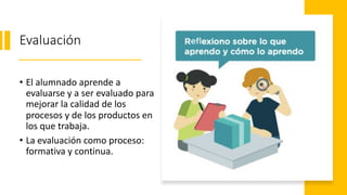 Evaluación
• El alumnado aprende a
evaluarse y a ser evaluado para
mejorar la calidad de los
procesos y de los productos en
los que trabaja.
• La evaluación como proceso:
formativa y continua.
 