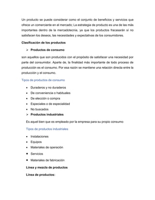 Un producto se puede considerar como el conjunto de beneficios y servicios que
ofrece un comerciante en el mercado; La estrategia de producto es una de las más
importantes dentro de la mercadotecnia, ya que los productos fracasarán sí no
satisfacen los deseos, las necesidades y expectativas de los consumidores.
Clasificación de los productos
➢ Productos de consumo
son aquellos que son producidos con el propósito de satisfacer una necesidad por
parte del consumidor. Aparte de, la finalidad más importante de todo proceso de
producción es el consumo. Por esa razón se mantiene una relación directa entre la
producción y el consumo.
Tipos de productos de consumo
• Duraderos y no duraderos
• De conveniencia o habituales
• De elección o compra
• Especiales o de especialidad
• No buscados
➢ Productos industriales
Es aquel bien que es empleado por la empresa para su propio consumo
Tipos de productos industriales
• Instalaciones
• Equipos
• Materiales de operación
• Servicios
• Materiales de fabricación
Línea y mezcla de productos
Línea de productos:
 