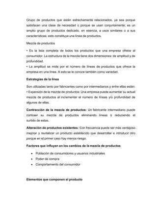 Grupo de productos que están estrechamente relacionados, ya sea porque
satisfacen una clase de necesidad o porque se usan conjuntamente; es un
amplio grupo de productos dedicado, en esencia, a usos similares o a sus
características; esto constituye una línea de productos.
Mezcla de productos
• Es la lista completa de todos los productos que una empresa ofrece al
consumidor. La estructura de la mezcla tiene dos dimensiones: de amplitud y de
profundidad.
• La amplitud se mide por el número de líneas de productos que ofrece la
empresa en una línea. A esto se le conoce también como variedad.
Estrategias de la línea
Son utilizadas tanto por fabricantes como por intermediarios y entre ellas están:
• Expansión de la mezcla de productos: Una empresa puede aumentar su actual
mezcla de productos al incrementar el número de líneas y/o profundidad de
algunas de ellas.
Contracción de la mezcla de productos: Un fabricante intermediario puede
contraer su mezcla de productos eliminando líneas o reduciendo el
surtido de estas.
Alteración de productos existentes: Con frecuencia puede ser más ventajoso
mejorar y revitalizar un producto establecido que desarrollar e introducir otro
porque en el primer caso hay menos riesgo.
Factores que influyen en los cambios de la mezcla de productos
• Población de consumidores y usuarios industriales
• Poder de compra
• Comportamiento del consumidor
Elementos que componen el producto
 