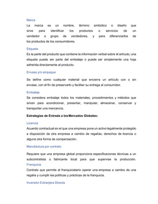 Marca
La marca es un nombre, término simbólico o diseño que
sirve para identificar los productos o servicios de un
vendedor o grupo de vendedores, y para diferenciarlos de
los productos de los consumidores.
Etiqueta
Es la parte del producto que contiene la información verbal sobre él artículo; una
etiqueta puede ser parte del embalaje o puede ser simplemente una hoja
adherida directamente al producto.
Envase y/o empaque
Se define como cualquier material que encierra un artículo con o sin
envase, con el fin de preservarlo y facilitar su entrega al consumidor.
Embalaje
Se considera embalaje todos los materiales, procedimientos y métodos que
sirven para acondicionar, presentar, manipular, almacenar, conservar y
transportar una mercancía.
Estrategias de Entrada a losMercados Globales:
Licencia
Acuerdo contractual en el que una empresa pone un activo legalmente protegido
a disposición de otra empresa a cambio de regalías, derechos de licencia o
alguna otra forma de compensación.
Manufactura por contrato
Requiere que una empresa global proporcione especificaciones técnicas a un
subcontratista o fabricante local para que supervise la producción.
Franquicia
Contrato que permite al franquiciatario operar una empresa a cambio de una
regalía y cumplir las políticas y prácticas de la franquicia.
Inversión Extranjera Directa
 
