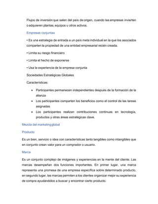 Flujos de inversión que salen del país de origen, cuando las empresas invierten
o adquieren plantas,equipos u otros activos.
Empresas conjuntas
• Es una estrategia de entrada a un país meta individual en la que los asociados
comparten la propiedad de una entidad empresarial recién creada.
• Limita su riesgo financiero
• Limita el hecho de exponerse
• Usa la experiencia de la empresa conjunta
Sociedades Estratégicas Globales
Características:
• Participantes permanecen independientes después de la formación de la
alianza
• Los participantes comparten los beneficios como el control de las tareas
asignadas
• Los participantes realizan contribuciones continuas en tecnología,
productos y otras áreas estratégicas clave.
Mezcla del marketingglobal
Producto
Es un bien, servicio o idea con características tanto tangibles como intangibles que
en conjunto crean valor para un comprador o usuario.
Marca
Es un conjunto complejo de imágenes y experiencias en la mente del cliente. Las
marcas desempeñan dos funciones importantes. En primer lugar, una marca
representa una promesa de una empresa específica sobre determinado producto,
en segundo lugar, las marcas permiten a los clientes organizar mejor su experiencia
de compra ayudándolos a buscar y encontrar cierto producto.
 