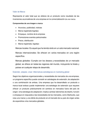 Valor de Marca
Representa el valor total que se obtiene de un producto como resultado de las
inversiones acumulativas de una empresa en la comercialización de una marca.
Componentes de una imagen o marca
• Anuncios, publicidad, noticias
• Marca registrada logotipo
• Empaque, nombre de la empresa
• Promociones eventos patrocinados
• Precio, distribución
• Marca registrada, logotipo
Marcas locales: Es aquel que ha tenido éxito en un solo mercado nacional.
Marcas internacionales: Se ofrecen en varios mercados en una región
específica.
Marcas globales: Cumple con los deseos y necesidades de un mercado
global, se ofrece en todas las regiones del mundo, incluyendo la tirada y
países en cualquier etapa de desarrollo.
Extender, adaptar, crear: Alternativas estratégicas en marketing global
Según los objetivos organizacionales y necesidades de mercados de una empresa,
un programa específico puede consistir en estrategias de extensión, de adaptación
o una combinación de ambas. Una empresa que ha desarrollado un producto o
marca local exitoso puede implementar una estrategia de extensión que requiere
ofrecer un producto prácticamente sin cambios en mercados fuera del país de
origen. Una estrategia de adaptación; implica cambiar elementos de diseño, función
o empaque en respuesta a las necesidades de los mercados, como Starbucks, que
crea una marca y una oferta de producto en el mercado de su país de origen antes
de expandirse a los mercados globales.
 