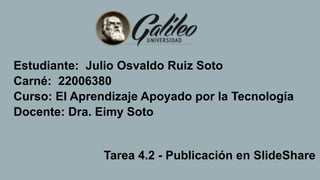 Estudiante: Julio Osvaldo Ruiz Soto
Carné: 22006380
Curso: El Aprendizaje Apoyado por la Tecnología
Docente: Dra. Eimy Soto
Tarea 4.2 - Publicación en SlideShare
 