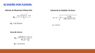 8) DISEÑO POR FLEXION:
Cá𝐥𝐜𝐮𝐥𝐨 𝐝𝐞 𝐌𝐨𝐦𝐞𝐧𝐭𝐨 𝐔𝐥𝐭𝐢𝐦𝐨 𝐌𝐮:
𝑴𝑼 =
σ𝑢 ×
𝐿 − 1
2
2
× 𝐵
2
𝑴𝑼 = 32.75 tnf.m
Area de Acero:
𝑴𝒔 =
0.85𝑥∅ 𝑥𝑓′
𝑐 𝑥 𝐵 × 𝑎
∅F𝑦 𝑑 −
𝑎
𝑧
𝑴𝒔 = 32.75 tnf.m
Calculo de la Cantidad de Acero:
𝒂 = 𝑑 − 𝑑2 −
2 𝑥𝑀𝑈
0.85 𝑥 ∅ 𝑥𝑓′𝑐 𝑥 𝐵
𝒂 = 1.22 cm
 
