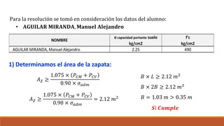 1) Determinamos el área de la zapata:
Para la resolución se tomó en consideración los datos del alumno:
• 𝐀𝐆𝐔𝐈𝐋𝐀𝐑 𝐌𝐈𝐑𝐀𝐍𝐃𝐀, 𝐌𝐚𝐧𝐮𝐞𝐥 𝐀𝐥𝐞𝐣𝐚𝐧𝐝𝐫𝐨
𝐴𝑍 ≥
1.075 × 𝑃𝐶𝑀 + 𝑃𝐶𝑉
0.90 × 𝜎𝑎𝑑𝑚
𝐴𝑍 ≥
1.075 × 𝑃𝐶𝑀 + 𝑃𝐶𝑉
0.90 × 𝜎𝑎𝑑𝑚
= 2.12 𝑚2
𝐵 × 𝐿 ≥ 2.12 𝑚2
𝐵 × 2𝐵 ≥ 2.12 𝑚2
𝐵 = 1.03 𝑚 > 0.35 𝑚
𝑺í 𝑪𝒖𝒎𝒑𝒍𝒆
 