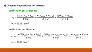 3) Chequeo de presiones del terreno:
Verificación por Gravedad:
𝜎1 =
1.075 𝑃𝐶𝑀 + 𝑃𝐶𝑉
𝐵 × 𝐿
+
6 𝑀𝐶𝑀𝑋 + 𝑀𝐶𝑉𝑋
𝐵 × 𝐿2
+
6 𝑀𝐶𝑀𝑌 + 𝑀𝐶𝑉𝑌
𝐵2 × 𝐿
𝜎1 = 22.03 𝑡𝑛 𝑚2
Verificación por Sismo X:
𝜎2 =
1.075 𝑃𝐶𝑀 + 𝑃𝐶𝑉 + 𝑃𝐶𝑆𝑋
𝐵 × 𝐿
+
6 𝑀𝐶𝑀𝑋 + 𝑀𝐶𝑉𝑋 + 𝑀𝐶𝑆𝑋
𝐵 × 𝐿2
+
6 𝑀𝐶𝑀𝑌 + 𝑀𝐶𝑉𝑌
𝐵2 × 𝐿
𝜎2 = 25.09 𝑡𝑛 𝑚2
 