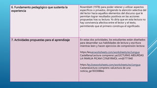 6. Fundamento pedagógico que sustenta la
experiencia
Rosenblatt (1978) para poder retener y utilizar aspectos
específicos o privados, dirigiendo la atención selectiva del
del lector hacia aquellos elementos del discurso que le
permitan lograr resultados positivos en las acciones
propuestas tras su lectura. Yo diría que en esta lectura no
hay convivencia afectiva entre el lector y el texto,
permitiendo que el primero construya el significado.
.
7. Actividades propuestas para el aprendizaje En estas dos actividades, los estudiantes están diseñados
para desarrollar sus habilidades de lectura y escritura
mientras leen y hacen ejercicios de comprensión lectora:
https:/lesverworksheets.com/worksheets/es/Lengua
Castellana/Lectura comprensi ya/LECTURAS ABSURDAS
LA FAMILIA PICAM C3%81RMOL vm@771940
https:/les.liveworksheets.com/worksheets/es/Lengua
CastanaLectura comprens vaiLectura de una
noticia_ge1833088es
 