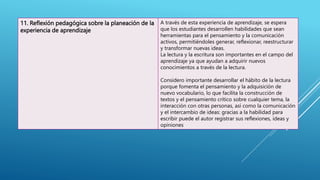 11. Reflexión pedagógica sobre la planeación de la
experiencia de aprendizaje
A través de esta experiencia de aprendizaje, se espera
que los estudiantes desarrollen habilidades que sean
herramientas para el pensamiento y la comunicación
activos, permitiéndoles generar, reflexionar, reestructurar
y transformar nuevas ideas.
La lectura y la escritura son importantes en el campo del
aprendizaje ya que ayudan a adquirir nuevos
conocimientos a través de la lectura.
Considero importante desarrollar el hábito de la lectura
porque fomenta el pensamiento y la adquisición de
nuevo vocabulario, lo que facilita la construcción de
textos y el pensamiento crítico sobre cualquier tema, la
interacción con otras personas, así como la comunicación
y el intercambio de ideas: gracias a la habilidad para
escribir puede el autor registrar sus reflexiones, ideas y
opiniones
 