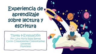 Tarea 4-Evaluación
Por: Lina María Rojas Bernal
Curso: Competencias Comunicativas
Docentes
Mayo/2023
Experiencia de
aprendizaje
sobre lectura y
escritura
 