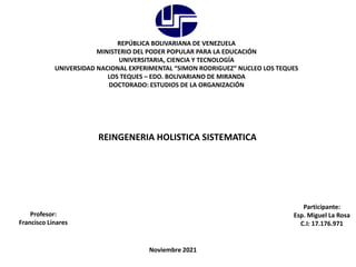 REPÚBLICA BOLIVARIANA DE VENEZUELA
MINISTERIO DEL PODER POPULAR PARA LA EDUCACIÓN
UNIVERSITARIA, CIENCIA Y TECNOLOGÍA
UNIVERSIDAD NACIONAL EXPERIMENTAL “SIMON RODRIGUEZ” NUCLEO LOS TEQUES
LOS TEQUES – EDO. BOLIVARIANO DE MIRANDA
DOCTORADO: ESTUDIOS DE LA ORGANIZACIÓN
REINGENERIA HOLISTICA SISTEMATICA
Participante:
Esp. Miguel La Rosa
C.I: 17.176.971
Profesor:
Francisco Linares
Noviembre 2021
 