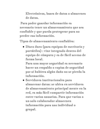Electrónicos, bases de datos o almacenes
de datos.
Para poder guardar información es
necesario tener un almacenamiento que sea
confiable y que pueda protegerse para no
perder esa información.
Tipos de almacenamiento confiables:
● Disco duro (para equipos de escritorio y
portátiles) : vine integrado dentro del
equipo de cómputo y es de fácil acceso de
forma local.
Para una mayor seguridad es necesario
hacer un respaldo o copias de seguridad
por si hubiera algún daño no se pierda la
información.
● Servidores institucionales para
almacenar datos: se ubica en servidores
de almacenamiento principal mente en la
red, es más fácil compartir información
entre varios usuarios. Para que varios o
un solo colaborador almacenen
información para uso individual o
grupal.
 
