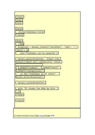 </html>
<html>
<html>
<head>
<title>Problema</title>
</head>
<body>
<?php
$conexion = mysqli_connect("localhost", "root", "",
"base1") or
die("Problemas con la conexión");
mysqli_query($conexion, "insert into
alumnos(nombre,mail,codigocurso) values
('$_REQUEST[nombre]','$_REQUEST[mail]',
$_REQUEST[codigocurso])")
or die("Problemas en el select" .
mysqli_error($conexion));
mysqli_close($conexion);
echo "El alumno fue dado de alta.";
?>
</body>
</html>
6- Como recorrer una tabla mysql desde PHP
 
