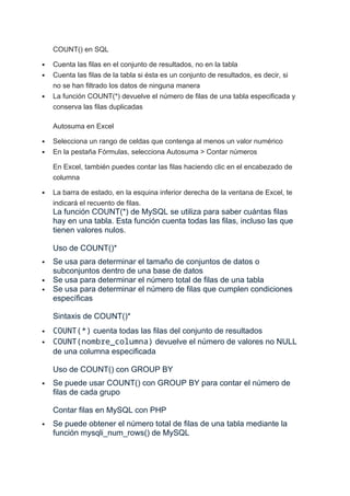 COUNT() en SQL
 Cuenta las filas en el conjunto de resultados, no en la tabla
 Cuenta las filas de la tabla si ésta es un conjunto de resultados, es decir, si
no se han filtrado los datos de ninguna manera
 La función COUNT(*) devuelve el número de filas de una tabla especificada y
conserva las filas duplicadas
Autosuma en Excel
 Selecciona un rango de celdas que contenga al menos un valor numérico
 En la pestaña Fórmulas, selecciona Autosuma > Contar números
En Excel, también puedes contar las filas haciendo clic en el encabezado de
columna
 La barra de estado, en la esquina inferior derecha de la ventana de Excel, te
indicará el recuento de filas.
La función COUNT(*) de MySQL se utiliza para saber cuántas filas
hay en una tabla. Esta función cuenta todas las filas, incluso las que
tienen valores nulos.
Uso de COUNT()*
 Se usa para determinar el tamaño de conjuntos de datos o
subconjuntos dentro de una base de datos
 Se usa para determinar el número total de filas de una tabla
 Se usa para determinar el número de filas que cumplen condiciones
específicas
Sintaxis de COUNT()*
 COUNT(*) cuenta todas las filas del conjunto de resultados
 COUNT(nombre_columna) devuelve el número de valores no NULL
de una columna especificada
Uso de COUNT() con GROUP BY
 Se puede usar COUNT() con GROUP BY para contar el número de
filas de cada grupo
Contar filas en MySQL con PHP
 Se puede obtener el número total de filas de una tabla mediante la
función mysqli_num_rows() de MySQL
 