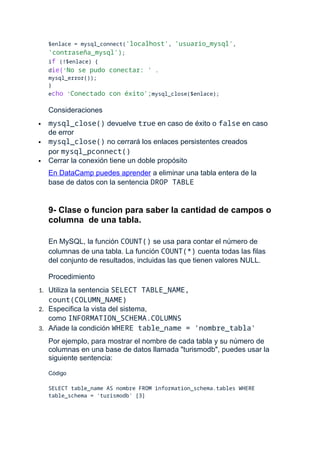 $enlace = mysql_connect('localhost', 'usuario_mysql',
'contraseña_mysql');
if (!$enlace) {
die('No se pudo conectar: ' .
mysql_error());
}
echo 'Conectado con éxito';mysql_close($enlace);
Consideraciones
 mysql_close() devuelve true en caso de éxito o false en caso
de error
 mysql_close() no cerrará los enlaces persistentes creados
por mysql_pconnect()
 Cerrar la conexión tiene un doble propósito
En DataCamp puedes aprender a eliminar una tabla entera de la
base de datos con la sentencia DROP TABLE
9- Clase o funcion para saber la cantidad de campos o
columna de una tabla.
En MySQL, la función COUNT() se usa para contar el número de
columnas de una tabla. La función COUNT(*) cuenta todas las filas
del conjunto de resultados, incluidas las que tienen valores NULL.
Procedimiento
1. Utiliza la sentencia SELECT TABLE_NAME,
count(COLUMN_NAME)
2. Especifica la vista del sistema,
como INFORMATION_SCHEMA.COLUMNS
3. Añade la condición WHERE table_name = 'nombre_tabla'
Por ejemplo, para mostrar el nombre de cada tabla y su número de
columnas en una base de datos llamada "turismodb", puedes usar la
siguiente sentencia:
Código
SELECT table_name AS nombre FROM information_schema.tables WHERE
table_schema = 'turismodb' [3]
 