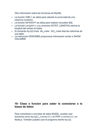 Otra información sobre las funciones de MySQL
 La función SUM() se utiliza para calcular la suma total de una
columna numérica
 La función DATEDIFF se utiliza para realizar consultas SQL
 La función Length() o su sinonimo OCTET_LENGTH() retorna la
longitud del campo en bytes
 El comando mysqlshow db_name tbl_name lista las columnas de
una tabla
 La instrucción DESCRIBE proporciona información similar a SHOW
COLUMNS
10- Clase o funcion para saber la conectarse a la
bases de datos
Para conectarse a una base de datos MySQL, puedes usar
funciones como mysqli_connect() en PHP o connect() en
Node.js. También puedes usar el programa cliente mysql.
 