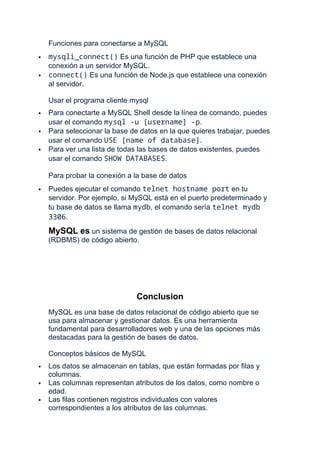 Funciones para conectarse a MySQL
 mysqli_connect() Es una función de PHP que establece una
conexión a un servidor MySQL.
 connect() Es una función de Node.js que establece una conexión
al servidor.
Usar el programa cliente mysql
 Para conectarte a MySQL Shell desde la línea de comando, puedes
usar el comando mysql -u [username] -p.
 Para seleccionar la base de datos en la que quieres trabajar, puedes
usar el comando USE [name of database].
 Para ver una lista de todas las bases de datos existentes, puedes
usar el comando SHOW DATABASES.
Para probar la conexión a la base de datos
 Puedes ejecutar el comando telnet hostname port en tu
servidor. Por ejemplo, si MySQL está en el puerto predeterminado y
tu base de datos se llama mydb, el comando sería telnet mydb
3306.
MySQL es un sistema de gestión de bases de datos relacional
(RDBMS) de código abierto.
Conclusion
MySQL es una base de datos relacional de código abierto que se
usa para almacenar y gestionar datos. Es una herramienta
fundamental para desarrolladores web y una de las opciones más
destacadas para la gestión de bases de datos.
Conceptos básicos de MySQL
 Los datos se almacenan en tablas, que están formadas por filas y
columnas.
 Las columnas representan atributos de los datos, como nombre o
edad.
 Las filas contienen registros individuales con valores
correspondientes a los atributos de las columnas.
 