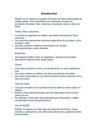 Introduccion
MySQL es un sistema de gestión de bases de datos relacionales de
código abierto. Para entenderlo, es importante conocer los
conceptos de tablas, filas, columnas, esquemas, claves y tipos de
datos.
Tablas, filas y columnas
 Los datos se organizan en tablas, que están formadas por filas y
columnas.
 Las columnas representan atributos específicos de los datos, como
nombre o edad.
 Las filas contienen registros individuales con valores
correspondientes a esos atributos.
Esquemas
 Un esquema define cómo se organizan y almacenan los datos.
 Describe la relación entre varias tablas.
Claves
 Una clave principal es única y no puede tener un valor duplicado o
nulo.
 Una clave externa se refiere a la clave principal de otra tabla.
 Una clave compuesta es una clave que tiene varias columnas como
clave principal.
Tipos de datos
 Los tipos de datos son la primera línea de defensa contra datos no
válidos.
 MySQL ofrece tipos generales que son adecuados para muchos
casos de uso.
 Por ejemplo, el tipo point está diseñado para almacenar y validar
coordenadas de puntos geométricos.
Uso de MySQL
MySQL es popular en sitios web de comercio electrónico, redes
sociales y aplicaciones. Se utiliza para almacenar y gestionar datos
estructurados.
 