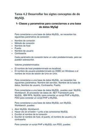 Tarea 4.2 Desarrollar los sigtes conceptos de de
MySQL
1- Clases y parametros para conectarnos a una base
de datos MySql
Para conectarse a una base de datos MySQL, se necesitan los
siguientes parámetros de conexión:
 Nombre de conexión
 Método de conexión
 Nombre de host
 Puerto
 Nombre de usuario
 Contraseña
Cada parámetro de conexión tiene un valor predeterminado, pero se
pueden sobrescribir.
Valores predeterminados
 El nombre de host predeterminado es localhost.
 El nombre de usuario predeterminado es ODBC en Windows o el
nombre de inicio de sesión de Unix en Unix.
Para conectarse a una base de datos MySQL, se necesitan los
siguientes parámetros: Nombre del servidor, Nombre de la base de
datos, Nombre de usuario, Contraseña, Puerto.
Para conectarse a una base de datos MySQL, puedes usar: MySQL
Workbench, El proveedor de datos de .NET Framework para
MySQL, IBM RPA, MySQLi para conectar un script PHP a MySQL,
PDO para conectar un script PHP a MySQL.
Para conectarse a una base de datos MySQL con MySQL
Workbench, puedes:
1. Abrir MySQL Workbench
2. Hacer clic en el botón + junto a las conexiones MySQL
3. Escribir el nombre de la conexión
4. Escribir el nombre de host, el puerto, el nombre de usuario y la
contraseña
Para conectar un script PHP a MySQL con PDO, puedes:
 