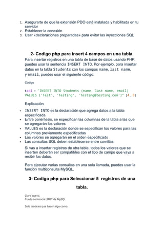 1. Asegurarte de que la extensión PDO esté instalada y habilitada en tu
servidor
2. Establecer la conexión
3. Usar «declaraciones preparadas» para evitar las inyecciones SQL
2- Codigo php para insert 4 campos en una tabla.
Para insertar registros en una tabla de base de datos usando PHP,
puedes usar la sentencia INSERT INTO. Por ejemplo, para insertar
datos en la tabla Students con los campos name, last name,
y email, puedes usar el siguiente código:
Código
$sql = "INSERT INTO Students (name, last name, email)
VALUES ('Test', 'Testing', 'Testing@testing.com')" [4, 8]
Explicación
 INSERT INTO es la declaración que agrega datos a la tabla
especificada
 Entre paréntesis, se especifican las columnas de la tabla a las que
se agregarán los valores
 VALUES es la declaración donde se especifican los valores para las
columnas previamente especificadas
 Los valores se agregarán en el orden especificado
 Las consultas SQL deben establecerse entre comillas
Si vas a insertar registros de otra tabla, todos los valores que se
inserten deberán ser compatibles con el tipo de campo que vaya a
recibir los datos.
Para ejecutar varias consultas en una sola llamada, puedes usar la
función multiconsulta MySQL.
3- Codigo php para Seleccionar 5 registros de una
tabla.
Claro que si.
Con la sentencia LIMIT de MySQL
Solo tendrais que hacer algo como:
 