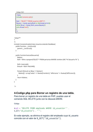 Código PHP:
<?php
include('conexion.php');
$sel = "SELECT * FROM usuarios LIMIT 3";
$query = mysql_query($sel) or die(mysql_error());
while ($row = mysql_fetch_assoc($query) {
echo $row['nick'];
}
?>
<?php/**
*
*/
include ('conexionb.php');class Usuarios extends DataBase{
public function __construct(){
parent::__construct();
}
public function buscar($usuario){
$datos;
$sth = $this->prepare('SELECT * FROM personas WHERE nombre LIKE "%'.$usuario.'%" ');
$sth->execute();
$result = $sth->fetchAll();
foreach ($result as $key => $value) {
$datos[] = array("value" => $value['nombre'], "idPersona" => $value['idPErsona']);
}
return $datos;
}
}
?>
4-Codigo php para Borrar un registro de una tabla.
Para borrar un registro de una tabla en PHP, puedes usar el
comando SQL DELETE junto con la cláusula WHERE.
Código
$sql = "DELETE FROM empleado WHERE id_usuario='" .
$_GET["id_usuario"] . "'";
En este ejemplo, se elimina el registro del empleado cuyo id_usuario
coincide con el valor de $_GET["id_usuario"].
 