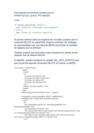 Para ejecutar el comando, puedes usar la
función mysqli_query. Por ejemplo:
Código
if (mysqli_query($conn, $sql)) {
echo "Registro eliminado exitosamente";
} else {
echo "Error al eliminar registro";
}
Si quieres eliminar todos los registros de una tabla, puedes usar el
comando DELETE sin especificar ninguna condición. Sin embargo,
es recomendable usar una cláusula WHERE para limitar la cantidad
de registros que se eliminan.
También puedes usar formularios para recuperar los valores de los
registros que se desean eliminar.
En MySQL, puedes configurar la variable SQL_SAFE_UPDATES para
que no permita ejecutar comandos DELETE sin indicar un WHERE.
<form action="" method="get">
<table>
<thead>
<tr>
<th scope="col">Nombre</th>
<th scope="col">Nom. Usuario</th>
<th scope="col">Borrar</th>
<th scope="col">Actualizar</th>
</tr>
</thead> <div class="espacio"></div>
<tbody>
<?php
$link=mysqli_connect("localhost","root","", "gobbc");
$resultados = mysqli_query($link,"SELECT * FROM tbuser");
while($extraido = mysqli_fetch_assoc($resultados)){
echo "
<tr>
<td>".$extraido['nombre'].'<br>'.$extraido['apellidoP'].'<br>'.
$extraido['apellidoM']."</td>
<td>".$extraido['username']."</td>
<td><button name='Borrar' type='submit' class='btn btn-danger btn-md'><img
src='img/papelera.png' width='25'></button></td>
<td><button name='Actualizar' type='button' class='btn btn-success btn-
md'><img src='img/refrescar.png' width='21'></button></td>
</tr>";
 