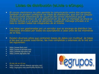 Listas de distribución (eLista o eGrupo). El correo electrónico no sólo permite la comunicación entre dos personas: también se pueden configurar las listas de distrbución, que son un conjuto de direcciones electronicas de usuarios del correo electronico que se integran en el archivo de una aplicacion en las que un mensaje se envia al msimo tiempo a un grupo de personas. Cualquier mensaje enviado a la lista lo reciben todos los integrantes de al misma. Las listas son gestionadas por un servidor que se encarga de distribuir los mensajes enviados por todos los suscriptores a cada unos de los miembros de la lista. Existen diversos sitios que contienen bases de datos con multitud  de listas a las que se puede suscribirse, las mas completas y extensas de la red son las siguientes: http ://www.liszt.com http://www.e-groups.com http://elistas.egrupos.net http://www.egrupos.net htttp://www.rediris.es/list/buscon.es El link de mi LD es: http://www.adrian-Slaeos.egrupos.net/ http://egrupos.net/userProfile/4939132 