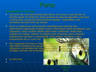 Foros   Introducción a los foros: Los foros son una herramienta asincrónica, en la que lo que escribe un alumno puede ser leído por otras personas al cabo de segundos, una hora o varios días, ya que las intervenciones quedan  registradas y son accesibles durante todo ese tiempo. No es un sistema de comunicación inmediato pero permite una intervención organizada al poder buscar información antes de elaborar una respuesta, estos resultan ideales para tratar problemas, desarrollar trabajos en equipo, realizar investigaciones conjuntas, para compartir producciones escritas y comentarlas, para platear consultas y para evaluaciones de un curso etc. Por lo general los foros en Internet existen como un complemento a un sitio Web invitando a los usuarios a discutir o compartir información relevante a la temática del sitio, en discusión libre e informal, con lo cual se llega a formar una comunidad en torno a un interés común.  mi foro link: http://slaeos2.foroactivo.net Slaeos2 foro 