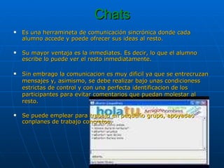Chats Es una herramineta de comunicación sincrónica donde cada alumno accede y poede ofrecer sus ideas al resto.  Su mayor ventaja es la inmediates. Es decir, lo que el alumno escribe lo puede ver el resto inmediatamente. Sin embrago la comunicacion es muy dificil ya que se entrecruzan mensajes y, asimismo, se debe realizar bajo unas condicioness estrictas de control y con una perfecta identificacion de los participantes para evitar comentarios que puedan molestar al resto. Se puede emplear para trabajo en pequeño grupo, apoyadao conplanes de trabajo concretos. 