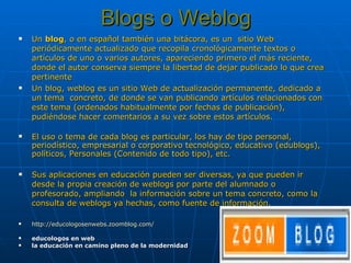 Blogs o Weblog Un  blog , o en español también una bitácora, es un  sitio Web periódicamente actualizado que recopila cronológicamente textos o artículos de uno o varios autores, apareciendo primero el más reciente, donde el autor conserva siempre la libertad de dejar publicado lo que crea pertinente Un blog, weblog es un sitio Web de actualización permanente, dedicado a un tema  concreto, de donde se van publicando artículos relacionados con este tema (ordenados habitualmente por fechas de publicación), pudiéndose hacer comentarios a su vez sobre estos artículos.  El uso o tema de cada blog es particular, los hay de tipo personal, periodístico, empresarial o corporativo tecnológico, educativo (edublogs), políticos, Personales (Contenido de todo tipo), etc. Sus aplicaciones en educación pueden ser diversas, ya que pueden ir desde la propia creación de weblogs por parte del alumnado o profesorado, ampliando  la información sobre un tema concreto, como la consulta de weblogs ya hechas, como fuente de información.  http://educologosenwebs.zoomblog.com/ educologos en web la educación en camino pleno de la modernidad 