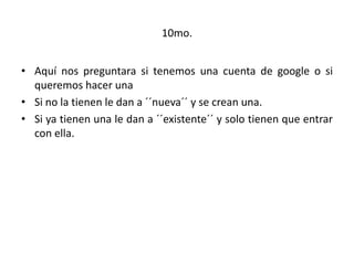 10mo.
• Aquí nos preguntara si tenemos una cuenta de google o si
queremos hacer una
• Si no la tienen le dan a ´´nueva´´ y se crean una.
• Si ya tienen una le dan a ´´existente´´ y solo tienen que entrar
con ella.
 