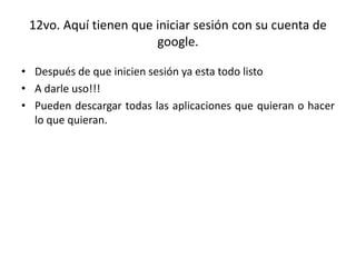 12vo. Aquí tienen que iniciar sesión con su cuenta de
google.
• Después de que inicien sesión ya esta todo listo
• A darle uso!!!
• Pueden descargar todas las aplicaciones que quieran o hacer
lo que quieran.
 