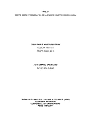 TAREA 4
DEBATE SOBRE “PROBLEMÁTICA DE LA CALIDAD EDUCATIVA EN COLOMBIA”
DIANA PAOLA MORENO GUZMAN
CODIGO: 40614554
GRUPO: 90003_2018
JORGE MARIO SARMIENTO
TUTOR DEL CURSO
UNIVERSIDAD NACIONAL ABIERTA A DISTANCIA (UNAD)
INGENIERIA AMBIENTAL
COMPETENCIAS COMUNICATIVAS
ABRIL 14 DE 2014
 