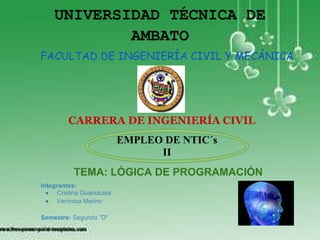 UNIVERSIDAD TÉCNICA DE
            AMBATO
FACULTAD DE INGENIERÍA CIVIL Y MECÁNICA




         CARRERA DE INGENIERÍA CIVIL
                          EMPLEO DE NTIC´s
                                II
          TEMA: LÓGICA DE PROGRAMACIÓN
Integrantes:
  ● Cristina Guanoluisa
  ● Verónica Merino

Semestre: Segundo "D"
 