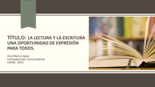 TÍTULO: LA LECTURA Y LA ESCRITURA
UNA OPORTUNIDAD DE EXPRESIÓN
PARA TODOS.
Ana María López
Competencias comunicativas
UNAD, 2023
 