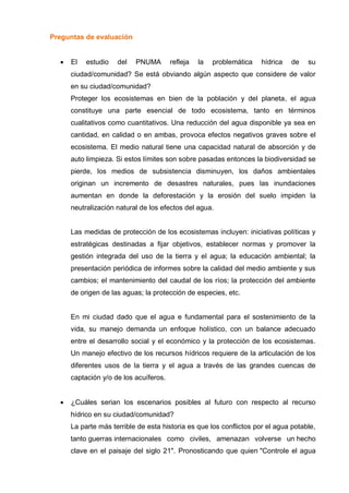 Preguntas de evaluación
 El estudio del PNUMA refleja la problemática hídrica de su
ciudad/comunidad? Se está obviando algún aspecto que considere de valor
en su ciudad/comunidad?
Proteger los ecosistemas en bien de la población y del planeta, el agua
constituye una parte esencial de todo ecosistema, tanto en términos
cualitativos como cuantitativos. Una reducción del agua disponible ya sea en
cantidad, en calidad o en ambas, provoca efectos negativos graves sobre el
ecosistema. El medio natural tiene una capacidad natural de absorción y de
auto limpieza. Si estos límites son sobre pasadas entonces la biodiversidad se
pierde, los medios de subsistencia disminuyen, los daños ambientales
originan un incremento de desastres naturales, pues las inundaciones
aumentan en donde la deforestación y la erosión del suelo impiden la
neutralización natural de los efectos del agua.
Las medidas de protección de los ecosistemas incluyen: iniciativas políticas y
estratégicas destinadas a fijar objetivos, establecer normas y promover la
gestión integrada del uso de la tierra y el agua; la educación ambiental; la
presentación periódica de informes sobre la calidad del medio ambiente y sus
cambios; el mantenimiento del caudal de los ríos; la protección del ambiente
de origen de las aguas; la protección de especies, etc.
En mi ciudad dado que el agua e fundamental para el sostenimiento de la
vida, su manejo demanda un enfoque holístico, con un balance adecuado
entre el desarrollo social y el económico y la protección de los ecosistemas.
Un manejo efectivo de los recursos hídricos requiere de la articulación de los
diferentes usos de la tierra y el agua a través de las grandes cuencas de
captación y/o de los acuíferos.
 ¿Cuáles serian los escenarios posibles al futuro con respecto al recurso
hídrico en su ciudad/comunidad?
La parte más terrible de esta historia es que los conflictos por el agua potable,
tanto guerras internacionales como civiles, amenazan volverse un hecho
clave en el paisaje del siglo 21". Pronosticando que quien "Controle el agua
 