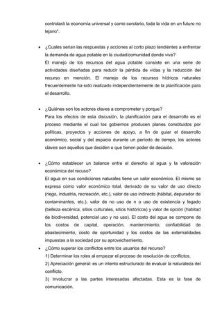 controlará la economía universal y como corolario, toda la vida en un futuro no
lejano".
 ¿Cuales serian las respuestas y acciones al corto plazo tendientes a enfrentar
la demanda de agua potable en la ciudad/comunidad donde vive?
El manejo de los recursos del agua potable consiste en una serie de
actividades diseñadas para reducir la pérdida de vidas y la reducción del
recurso en mención. El manejo de los recursos hídricos naturales
frecuentemente ha sido realizado independientemente de la planificación para
el desarrollo.
 ¿Quiénes son los actores claves a comprometer y porque?
Para los efectos de esta discusión, la planificación para el desarrollo es el
proceso mediante el cual los gobiernos producen planes constituidos por
políticas, proyectos y acciones de apoyo, a fin de guiar el desarrollo
económico, social y del espacio durante un período de tiempo, los actores
claves son aquellos que deciden o que tienen poder de decisión.
 ¿Cómo establecer un balance entre el derecho al agua y la valoración
económica del recuso?
El agua en sus condiciones naturales tiene un valor económico. El mismo se
expresa como valor económico total, derivado de su valor de uso directo
(riego, industria, recreación, etc.), valor de uso indirecto (hábitat, depurador de
contaminantes, etc.), valor de no uso de n o uso de existencia y legado
(belleza escénica, sitios culturales, sitios históricos) y valor de opción (habitad
de biodiversidad, potencial uso y no uso). El costo del agua se compone de
los costos de capital, operación, mantenimiento, confiabilidad de
abastecimiento, costo de oportunidad y los costos de las externalidades
impuestas a la sociedad por su aprovechamiento.
 ¿Cómo superar los conflictos entre los usuarios del recurso?
1) Determinar los roles al empezar el proceso de resolución de conflictos.
2) Apreciación general: es un intento estructurado de evaluar la naturaleza del
conflicto.
3) Involucrar a las partes interesadas afectadas. Esta es la fase de
comunicación.
 