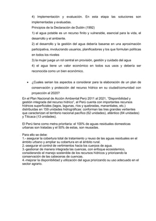 4) Implementación y evaluación. En esta etapa las soluciones son
implementadas y evaluadas.
Principios de la Declaración de Dublin (1992)
1) el agua potable es un recurso finito y vulnerable, esencial para la vida, el
desarrollo y el ambiente.
2) el desarrollo y la gestión del agua debería basarse en una aproximación
participativa, involucrando usuarios, planificadores y los que formulan políticas
en todos los niveles
3) la mujer juega un rol central en provisión, gestión y cuidado del agua
4) el agua tiene un valor económico en todos sus usos y debería ser
reconocida como un bien económico.
 ¿Cuales serian los aspectos a considerar para la elaboración de un plan de
conservación y protección del recurso hídrico en su ciudad/comunidad con
proyección al 2020?
En el Plan Nacional de Acción Ambiental Perú 2011 al 2021, “Disponibilidad y
gestión integrada del recurso hídrico”, el Perú cuenta con importantes recursos
hídricos superficiales (lagos, lagunas, ríos y quebradas, manantiales, etc.)
distribuidas en 159 unidades hidrográficas: conforman las tres grandes vertientes
que caracterizan el territorio nacional pacífico (62 unidades), atlántico (84 unidades)
y Titicaca (13 unidades).
El Perú tiene como metra prioritaria: el 100% de aguas residuales domesticas
urbanas son tratadas y el 50% de estas, son reusadas.
Para ello se debe:
1.- asegurar la cobertura total de tratamiento y reuso de las aguas residuales en el
ámbito urbano y ampliar su cobertura en el ámbito rural.
2.-asegurar el control de vertimientos hacia los cuerpos de agua.
3.-gestionar de manera integrada las cuencas, con enfoque ecosistemico,
considerando el manejo sostenible de los recursos hídricos y priorizando la
conservación de las cabeceras de cuencas.
4.-mejorar la disponibilidad y utilización del agua priorizando su uso adecuado en el
sector agrario.
 