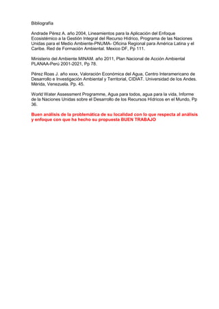 Bibliografía
Andrade Pérez A. año 2004, Lineamientos para la Aplicación del Enfoque
Ecosistémico a la Gestión Integral del Recurso Hídrico, Programa de las Naciones
Unidas para el Medio Ambiente-PNUMA- Oficina Regional para América Latina y el
Caribe. Red de Formación Ambiental. Mexico DF, Pp 111.
Ministerio del Ambiente MINAM. año 2011, Plan Nacional de Acción Ambiental
PLANAA-Perú 2001-2021, Pp 78.
Pérez Roas J. año xxxx, Valoración Económica del Agua, Centro Interamericano de
Desarrollo e Investigación Ambiental y Territorial, CIDIAT. Universidad de los Andes.
Mérida, Venezuela. Pp. 45.
World Water Assessment Programme, Agua para todos, agua para la vida, Informe
de la Naciones Unidas sobre el Desarrollo de los Recursos Hídricos en el Mundo, Pp
36.
Buen análisis de la problemática de su localidad con lo que respecta al análisis
y enfoque con que ha hecho su propuesta BUEN TRABAJO
 