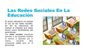 Las Redes Sociales En La
Educación
El sector educativo no escapa
al uso de las redes sociales,
de ahí la relevancia de
evaluar el impacto que éstas
tienen como facilitadoras del
aprendizaje.
Las redes sociales educativas
permiten a los docentes enseñar
al alumno a aprender por sí
mismo, actuando ellos
únicamente como guía en el
aprendizaje
 